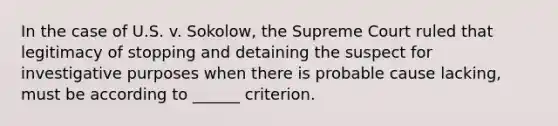 In the case of U.S. v. Sokolow, the Supreme Court ruled that legitimacy of stopping and detaining the suspect for investigative purposes when there is probable cause lacking, must be according to ______ criterion.