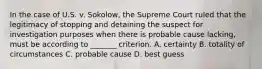 In the case of U.S. v. Sokolow, the Supreme Court ruled that the legitimacy of stopping and detaining the suspect for investigation purposes when there is probable cause lacking, must be according to _______ criterion. A. certainty B. totality of circumstances C. probable cause D. best guess