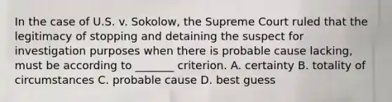 In the case of U.S. v. Sokolow, the Supreme Court ruled that the legitimacy of stopping and detaining the suspect for investigation purposes when there is probable cause lacking, must be according to _______ criterion. A. certainty B. totality of circumstances C. probable cause D. best guess