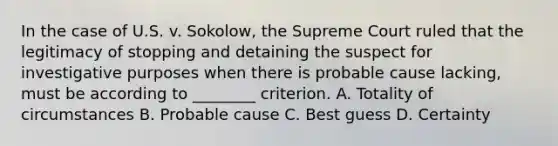 In the case of U.S. v. Sokolow, the Supreme Court ruled that the legitimacy of stopping and detaining the suspect for investigative purposes when there is probable cause lacking, must be according to ________ criterion. A. Totality of circumstances B. Probable cause C. Best guess D. Certainty