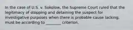 In the case of U.S. v. Sokolow, the Supreme Court ruled that the legitimacy of stopping and detaining the suspect for investigative purposes when there is probable cause lacking, must be according to ________ criterion.