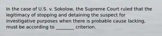 In the case of U.S. v. Sokolow, the Supreme Court ruled that the legitimacy of stopping and detaining the suspect for investigative purposes when there is probable cause lacking, must be according to ________ criterion.