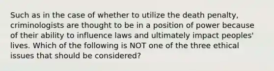 Such as in the case of whether to utilize the death penalty, criminologists are thought to be in a position of power because of their ability to influence laws and ultimately impact peoples' lives. Which of the following is NOT one of the three ethical issues that should be considered?