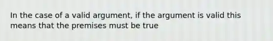 In the case of a valid argument, if the argument is valid this means that the premises must be true