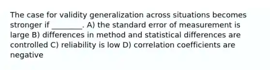 The case for validity generalization across situations becomes stronger if ________. A) the standard error of measurement is large B) differences in method and statistical differences are controlled C) reliability is low D) correlation coefficients are negative