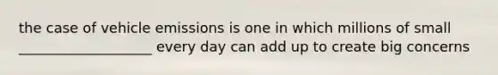 the case of vehicle emissions is one in which millions of small ___________________ every day can add up to create big concerns