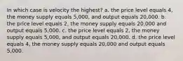 In which case is velocity the highest? a. the price level equals 4, the money supply equals 5,000, and output equals 20,000. b. the price level equals 2, the money supply equals 20,000 and output equals 5,000. c. the price level equals 2, the money supply equals 5,000, and output equals 20,000. d. the price level equals 4, the money supply equals 20,000 and output equals 5,000.