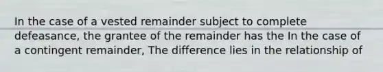 In the case of a vested remainder subject to complete defeasance, the grantee of the remainder has the In the case of a contingent remainder, The difference lies in the relationship of