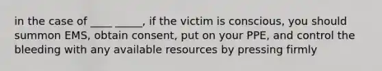 in the case of ____ _____, if the victim is conscious, you should summon EMS, obtain consent, put on your PPE, and control the bleeding with any available resources by pressing firmly