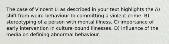 The case of Vincent Li as described in your text highlights the A) shift from weird behaviour to committing a violent crime. B) stereotyping of a person with mental illness. C) importance of early intervention in culture-bound illnesses. D) influence of the media on defining abnormal behaviour.