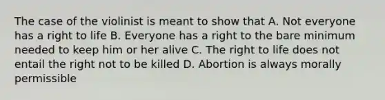 The case of the violinist is meant to show that A. Not everyone has a right to life B. Everyone has a right to the bare minimum needed to keep him or her alive C. The right to life does not entail the right not to be killed D. Abortion is always morally permissible