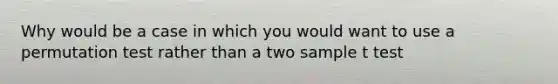 Why would be a case in which you would want to use a permutation test rather than a two sample t test