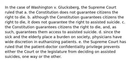 In the case of Washington v. Glucksberg, the Supreme Court ruled that a. the Constitution does not guarantee citizens the right to die. b. although the Constitution guarantees citizens the right to die, it does not guarantee the right to assisted suicide. c. the Constitution guarantees citizens the right to die, and, as such, guarantees them access to assisted suicide. d. since the sick and the elderly place a burden on society, physicians have wide discretion in euthanizing patients. e. the Supreme Court has ruled that the patient-doctor confidentiality privilege prevents either the Court or the legislature from deciding on assisted suicides, one way or the other.