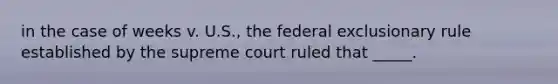 in the case of weeks v. U.S., the federal exclusionary rule established by the supreme court ruled that _____.