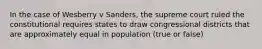 In the case of Wesberry v Sanders, the supreme court ruled the constitutional requires states to draw congressional districts that are approximately equal in population (true or false)