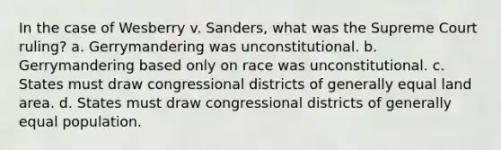 In the case of Wesberry v. Sanders, what was the Supreme Court ruling? a. Gerrymandering was unconstitutional. b. Gerrymandering based only on race was unconstitutional. c. States must draw congressional districts of generally equal land area. d. States must draw congressional districts of generally equal population.