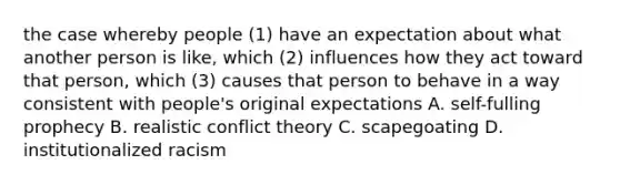 the case whereby people (1) have an expectation about what another person is like, which (2) influences how they act toward that person, which (3) causes that person to behave in a way consistent with people's original expectations A. self-fulling prophecy B. realistic conflict theory C. scapegoating D. institutionalized racism