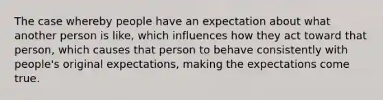 The case whereby people have an expectation about what another person is like, which influences how they act toward that person, which causes that person to behave consistently with people's original expectations, making the expectations come true.