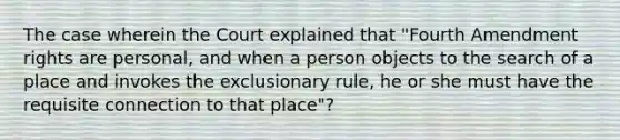 The case wherein the Court explained that "Fourth Amendment rights are personal, and when a person objects to the search of a place and invokes the exclusionary rule, he or she must have the requisite connection to that place"?