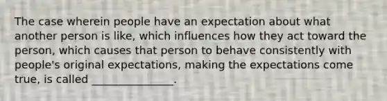 The case wherein people have an expectation about what another person is like, which influences how they act toward the person, which causes that person to behave consistently with people's original expectations, making the expectations come true, is called _______________.