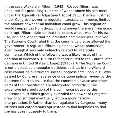 In the case Wickard v. Filburn (1942), Roscoe Filburn was penalized for producing 12 acres of wheat above his allotment under the Agricultural Adjustment Act of 1938. The law, justified under Congress' power to regulate interstate commerce, limited the amount of wheat an individual could grow. This regulation would keep prices from dropping and prevent farmers from going bankrupt. Filburn claimed that the excess wheat was for his own use, and challenged that no interstate commerce was involved. The Supreme Court ruled that the commerce clause allowed the government to regulate Filburn's personal wheat production, even though it was only indirectly related to interstate commerce. Which of the following was a likely result of the decision in Wickard v. Filburn that contributed to the Court's later decision in United States v. Lopez (1995) ? A The Supreme Court is not elected, so unpopular decisions such as in the Wickard case cannot be overturned unless Congress acts upon it. B Laws passed by Congress have since undergone judicial review by the Supreme Court to ensure that the commerce clause and other parts of the Constitution are interpreted correctly. C The expansive interpretation of the commerce clause by the Supreme Court which greatly extended the power of Congress drew criticism that eventually led to a more narrow interpretation. D Rather than be regulated by Congress, many citizens and corporations opt instead to find loopholes so that the law does not apply to them.