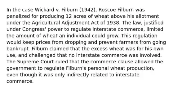 In the case Wickard v. Filburn (1942), Roscoe Filburn was penalized for producing 12 acres of wheat above his allotment under the Agricultural Adjustment Act of 1938. The law, justified under Congress' power to regulate interstate commerce, limited the amount of wheat an individual could grow. This regulation would keep prices from dropping and prevent farmers from going bankrupt. Filburn claimed that the excess wheat was for his own use, and challenged that no interstate commerce was involved. The Supreme Court ruled that the commerce clause allowed the government to regulate Filburn's personal wheat production, even though it was only indirectly related to interstate commerce.