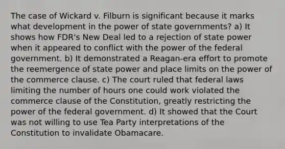 The case of Wickard v. Filburn is significant because it marks what development in the power of state governments? a) It shows how FDR's New Deal led to a rejection of state power when it appeared to conflict with the power of the federal government. b) It demonstrated a Reagan-era effort to promote the reemergence of state power and place limits on the power of the commerce clause. c) The court ruled that federal laws limiting the number of hours one could work violated the commerce clause of the Constitution, greatly restricting the power of the federal government. d) It showed that the Court was not willing to use Tea Party interpretations of the Constitution to invalidate Obamacare.