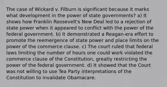 The case of Wickard v. Filburn is significant because it marks what development in the power of state governments? a) It shows how Franklin Roosevelt's New Deal led to a rejection of state power when it appeared to conflict with the power of the federal government. b) It demonstrated a Reagan-era effort to promote the reemergence of state power and place limits on the power of the commerce clause. c) The court ruled that federal laws limiting the number of hours one could work violated the commerce clause of the Constitution, greatly restricting the power of the federal government. d) It showed that the Court was not willing to use Tea Party interpretations of the Constitution to invalidate Obamacare.