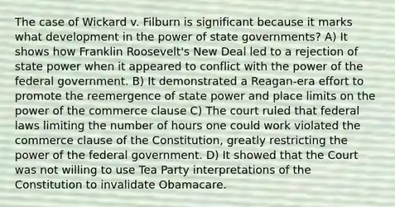 The case of Wickard v. Filburn is significant because it marks what development in the power of state governments? A) It shows how Franklin Roosevelt's New Deal led to a rejection of state power when it appeared to conflict with the power of the federal government. B) It demonstrated a Reagan-era effort to promote the reemergence of state power and place limits on the power of the commerce clause C) The court ruled that federal laws limiting the number of hours one could work violated the commerce clause of the Constitution, greatly restricting the power of the federal government. D) It showed that the Court was not willing to use Tea Party interpretations of the Constitution to invalidate Obamacare.