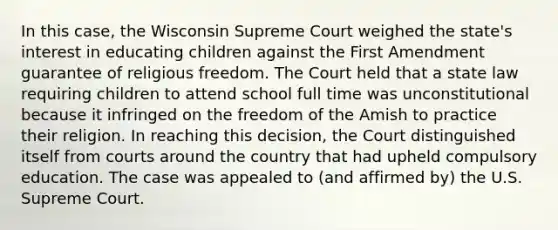 In this case, the Wisconsin Supreme Court weighed the state's interest in educating children against the First Amendment guarantee of religious freedom. The Court held that a state law requiring children to attend school full time was unconstitutional because it infringed on the freedom of the Amish to practice their religion. In reaching this decision, the Court distinguished itself from courts around the country that had upheld compulsory education. The case was appealed to (and affirmed by) the U.S. Supreme Court.