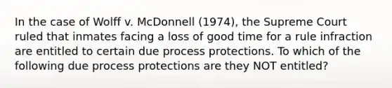 In the case of Wolff v. McDonnell (1974), the Supreme Court ruled that inmates facing a loss of good time for a rule infraction are entitled to certain due process protections. To which of the following due process protections are they NOT entitled?