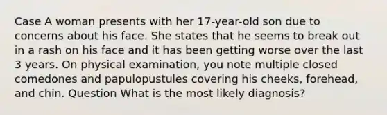 Case A woman presents with her 17-year-old son due to concerns about his face. She states that he seems to break out in a rash on his face and it has been getting worse over the last 3 years. On physical examination, you note multiple closed comedones and papulopustules covering his cheeks, forehead, and chin. Question What is the most likely diagnosis?