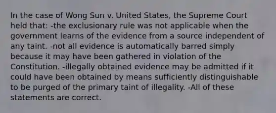 In the case of Wong Sun v. United States, the Supreme Court held that: -the exclusionary rule was not applicable when the government learns of the evidence from a source independent of any taint. -not all evidence is automatically barred simply because it may have been gathered in violation of the Constitution. -illegally obtained evidence may be admitted if it could have been obtained by means sufficiently distinguishable to be purged of the primary taint of illegality. -All of these statements are correct.