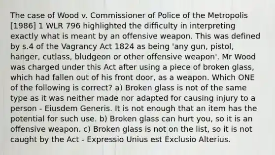 The case of Wood v. Commissioner of Police of the Metropolis [1986] 1 WLR 796 highlighted the difficulty in interpreting exactly what is meant by an offensive weapon. This was defined by s.4 of the Vagrancy Act 1824 as being 'any gun, pistol, hanger, cutlass, bludgeon or other offensive weapon'. Mr Wood was charged under this Act after using a piece of broken glass, which had fallen out of his front door, as a weapon. Which ONE of the following is correct? a) Broken glass is not of the same type as it was neither made nor adapted for causing injury to a person - Eiusdem Generis. It is not enough that an item has the potential for such use. b) Broken glass can hurt you, so it is an offensive weapon. c) Broken glass is not on the list, so it is not caught by the Act - Expressio Unius est Exclusio Alterius.