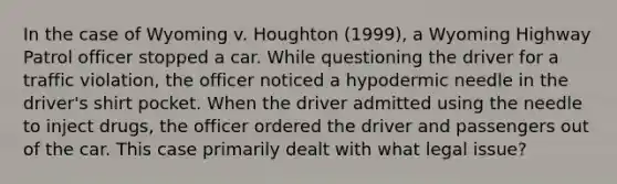 In the case of Wyoming v. Houghton (1999), a Wyoming Highway Patrol officer stopped a car. While questioning the driver for a traffic violation, the officer noticed a hypodermic needle in the driver's shirt pocket. When the driver admitted using the needle to inject drugs, the officer ordered the driver and passengers out of the car. This case primarily dealt with what legal issue?