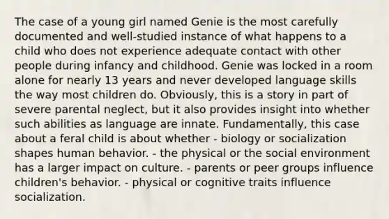 The case of a young girl named Genie is the most carefully documented and well-studied instance of what happens to a child who does not experience adequate contact with other people during infancy and childhood. Genie was locked in a room alone for nearly 13 years and never developed language skills the way most children do. Obviously, this is a story in part of severe parental neglect, but it also provides insight into whether such abilities as language are innate. Fundamentally, this case about a feral child is about whether - biology or socialization shapes human behavior. - the physical or the social environment has a larger impact on culture. - parents or peer groups influence children's behavior. - physical or cognitive traits influence socialization.