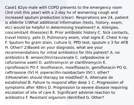 Case1 62yo male with COPD presents to the emergency room (3rd visit this year) with a 2-day hx of worsening cough and increased sputum production (clear). Respirations are 24, patient is afebrile 1)What additional information (tests, history, exam, etc) would be helpful in determining treatment? A. Allergies, concomitant illness(es) B. Prior antibiotic history C. Sick contacts, travel history, pets D. Pulmonary exam, vital signs E. Chest X-ray F. Sputum for gram stain, culture G. PPD test, sputum x 3 for AFB H. Other? 2)Based on your diagnosis, what are your recommendations for initial antibiotics for this patient? A. no antibiotics B. amoxicillin/clavulanate C. cefpodoxime or cefuroxime axetil D. azithromycin or clarithromycin E. ciprofloxacin PO F. levofloxacin, moxifloxacin, gemifloxacin PO G. ceftriaxone (IV) H. piperacillin-tazobactam (IV) I. other? 3)How/when should therapy be modified? A. Alternate dx established B. Failure to respond after dose 1 C. Progression of symptoms after 48hrs D. Progression to severe disease requiring escalation of site of care E. Significant adverse reaction to antibiotics F. Resistant organism identified G. Other?