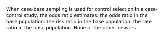 When case-base sampling is used for control selection in a case-control study, the odds ratio estimates: the odds ratio in the base population. the risk ratio in the base population. the rate ratio in the base population. None of the other answers.