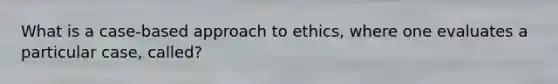 What is a case-based approach to ethics, where one evaluates a particular case, called?