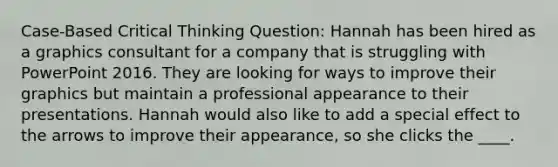 Case-Based Critical Thinking Question: Hannah has been hired as a graphics consultant for a company that is struggling with PowerPoint 2016. They are looking for ways to improve their graphics but maintain a professional appearance to their presentations. Hannah would also like to add a special effect to the arrows to improve their appearance, so she clicks the ____.