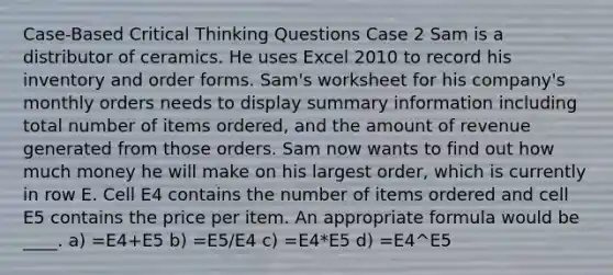 Case-Based Critical Thinking Questions Case 2 Sam is a distributor of ceramics. He uses Excel 2010 to record his inventory and order forms. Sam's worksheet for his company's monthly orders needs to display summary information including total number of items ordered, and the amount of revenue generated from those orders. Sam now wants to find out how much money he will make on his largest order, which is currently in row E. Cell E4 contains the number of items ordered and cell E5 contains the price per item. An appropriate formula would be ____. a) =E4+E5 b) =E5/E4 c) =E4*E5 d) =E4^E5