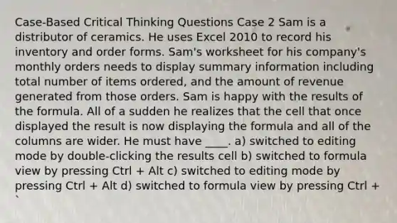 Case-Based Critical Thinking Questions Case 2 Sam is a distributor of ceramics. He uses Excel 2010 to record his inventory and order forms. Sam's worksheet for his company's monthly orders needs to display summary information including total number of items ordered, and the amount of revenue generated from those orders. Sam is happy with the results of the formula. All of a sudden he realizes that the cell that once displayed the result is now displaying the formula and all of the columns are wider. He must have ____. a) switched to editing mode by double-clicking the results cell b) switched to formula view by pressing Ctrl + Alt c) switched to editing mode by pressing Ctrl + Alt d) switched to formula view by pressing Ctrl + `