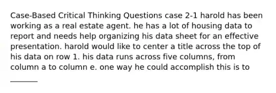 Case-Based Critical Thinking Questions case 2-1 harold has been working as a real estate agent. he has a lot of housing data to report and needs help organizing his data sheet for an effective presentation. harold would like to center a title across the top of his data on row 1. his data runs across five columns, from column a to column e. one way he could accomplish this is to _______