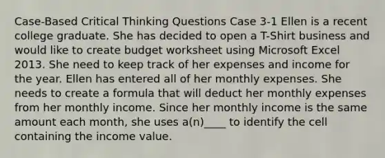 Case-Based Critical Thinking Questions Case 3-1 Ellen is a recent college graduate. She has decided to open a T-Shirt business and would like to create budget worksheet using Microsoft Excel 2013. She need to keep track of her expenses and income for the year. Ellen has entered all of her monthly expenses. She needs to create a formula that will deduct her monthly expenses from her monthly income. Since her monthly income is the same amount each month, she uses a(n)____ to identify the cell containing the income value.