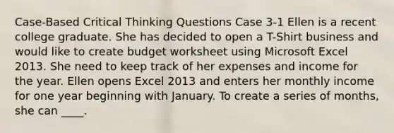 Case-Based Critical Thinking Questions Case 3-1 Ellen is a recent college graduate. She has decided to open a T-Shirt business and would like to create budget worksheet using Microsoft Excel 2013. She need to keep track of her expenses and income for the year. Ellen opens Excel 2013 and enters her monthly income for one year beginning with January. To create a series of months, she can ____.