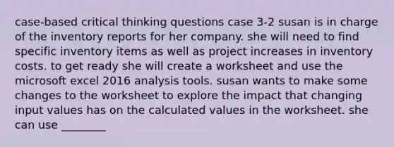 case-based critical thinking questions case 3-2 susan is in charge of the inventory reports for her company. she will need to find specific inventory items as well as project increases in inventory costs. to get ready she will create a worksheet and use the microsoft excel 2016 analysis tools. susan wants to make some changes to the worksheet to explore the impact that changing input values has on the calculated values in the worksheet. she can use ________