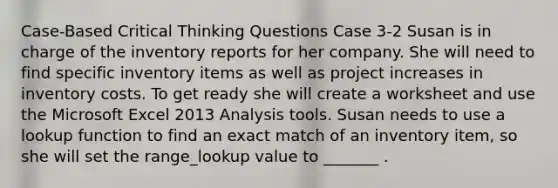 Case-Based Critical Thinking Questions Case 3-2 Susan is in charge of the inventory reports for her company. She will need to find specific inventory items as well as project increases in inventory costs. To get ready she will create a worksheet and use the Microsoft Excel 2013 Analysis tools. Susan needs to use a lookup function to find an exact match of an inventory item, so she will set the range_lookup value to _______ .