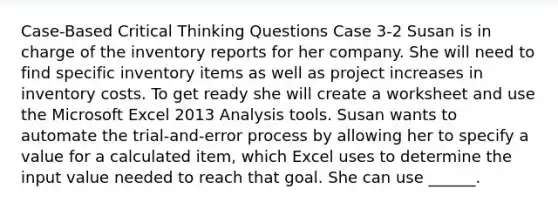 Case-Based Critical Thinking Questions Case 3-2 Susan is in charge of the inventory reports for her company. She will need to find specific inventory items as well as project increases in inventory costs. To get ready she will create a worksheet and use the Microsoft Excel 2013 Analysis tools. Susan wants to automate the trial-and-error process by allowing her to specify a value for a calculated item, which Excel uses to determine the input value needed to reach that goal. She can use ______.