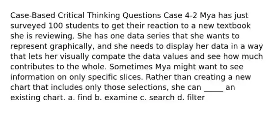 Case-Based Critical Thinking Questions Case 4-2 Mya has just surveyed 100 students to get their reaction to a new textbook she is reviewing. She has one data series that she wants to represent graphically, and she needs to display her data in a way that lets her visually compate the data values and see how much contributes to the whole. Sometimes Mya might want to see information on only specific slices. Rather than creating a new chart that includes only those selections, she can _____ an existing chart. a. find b. examine c. search d. filter