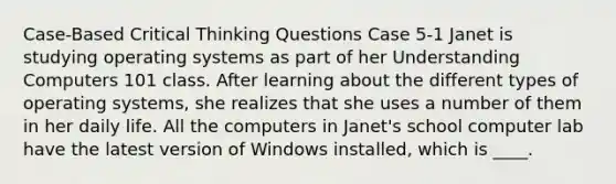 Case-Based Critical Thinking Questions Case 5-1 Janet is studying operating systems as part of her Understanding Computers 101 class. After learning about the different types of operating systems, she realizes that she uses a number of them in her daily life. All the computers in Janet's school computer lab have the latest version of Windows installed, which is ____.